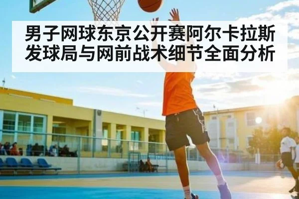 男子网球东京公开赛阿尔卡拉斯发球局与网前战术细节全面分析