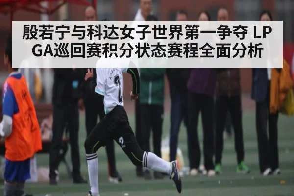 殷若宁与科达女子世界第一争夺 LPGA巡回赛积分状态赛程全面分析