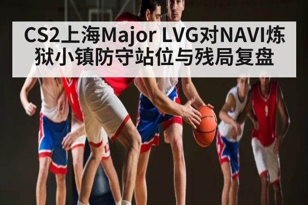 CS2上海Major LVG对NAVI炼狱小镇防守站位与残局复盘